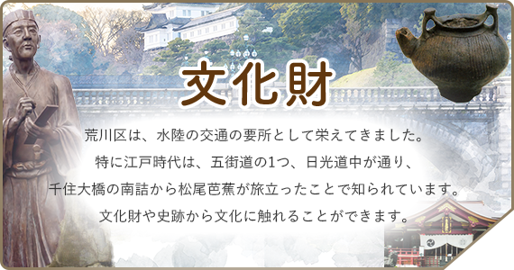 文化財　荒川区は、水陸の交通の要所として栄えてきました。特に江戸時代は、五街道の1つ、日光道中が通り、千住大橋の南詰から松尾芭蕉が旅立ったことで知られています。文化財や史跡から文化に触れることができます。