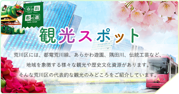 観光スポット　荒川区には、都電荒川線、あらかわ遊園、隅田川、伝統工芸など、地域を象徴する様々な観光や歴史文化資源があります。そんな荒川区の代表的な観光のみどころをご紹介しています。