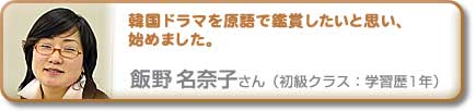 韓国ドラマを原語で鑑賞したいと思い、始めました。 飯野名奈子さん(初級クラス:学習歴1年)