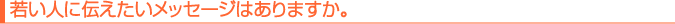 若い人に伝えたいメッセージはありますか。