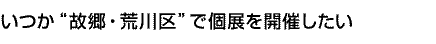 いつか“故郷・荒川区”で個展を開催したい